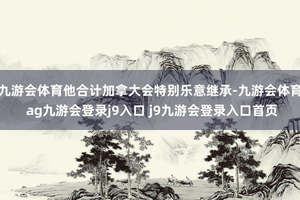 九游会体育他合计加拿大会特别乐意继承-九游会体育 ag九游会登录j9入口 j9九游会登录入口首页