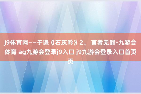 J9体育网——于谦《石灰吟》2、 言者无罪-九游会体育 ag九游会登录j9入口 j9九游会登录入口首页
