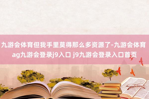 九游会体育但我手里莫得那么多资源了-九游会体育 ag九游会登录j9入口 j9九游会登录入口首页