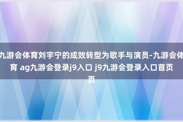 九游会体育刘宇宁的成效转型为歌手与演员-九游会体育 ag九游会登录j9入口 j9九游会登录入口首页