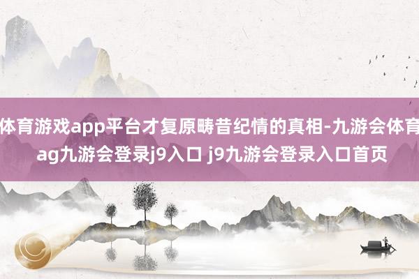 体育游戏app平台才复原畴昔纪情的真相-九游会体育 ag九游会登录j9入口 j9九游会登录入口首页