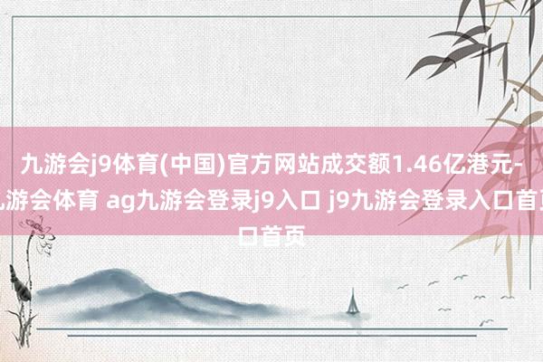 九游会j9体育(中国)官方网站成交额1.46亿港元-九游会体育 ag九游会登录j9入口 j9九游会登录入口首页