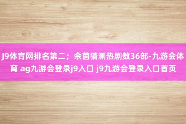 J9体育网排名第二；余茵猜测热剧数36部-九游会体育 ag九游会登录j9入口 j9九游会登录入口首页