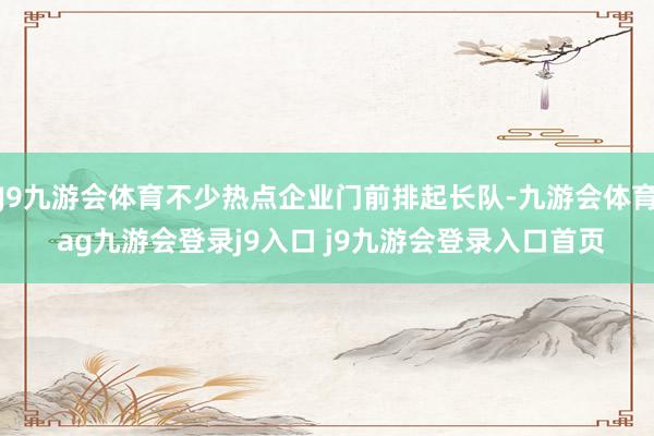 J9九游会体育不少热点企业门前排起长队-九游会体育 ag九游会登录j9入口 j9九游会登录入口首页