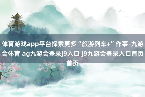 体育游戏app平台探索更多“旅游列车+”作事-九游会体育 ag九游会登录j9入口 j9九游会登录入口首页