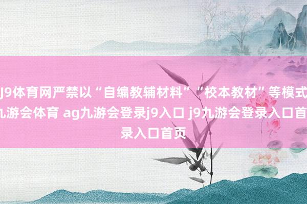 J9体育网严禁以“自编教辅材料”“校本教材”等模式-九游会体育 ag九游会登录j9入口 j9九游会登录入口首页