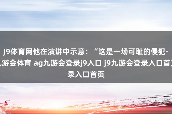 J9体育网他在演讲中示意：“这是一场可耻的侵犯-九游会体育 ag九游会登录j9入口 j9九游会登录入口首页