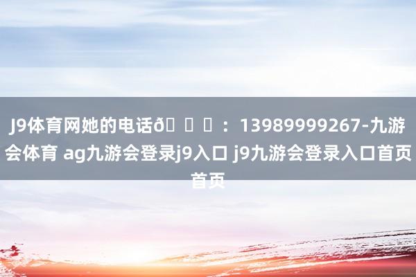 J9体育网她的电话📞：13989999267-九游会体育 ag九游会登录j9入口 j9九游会登录入口首页