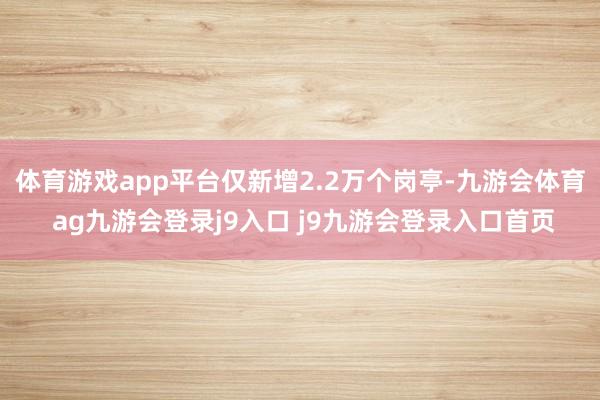 体育游戏app平台仅新增2.2万个岗亭-九游会体育 ag九游会登录j9入口 j9九游会登录入口首页