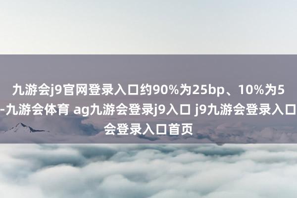 九游会j9官网登录入口约90%为25bp、10%为50bp-九游会体育 ag九游会登录j9入口 j9九游会登录入口首页