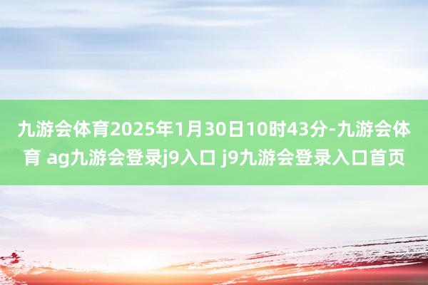 九游会体育2025年1月30日10时43分-九游会体育 ag九游会登录j9入口 j9九游会登录入口首页