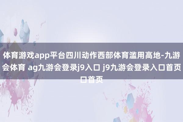 体育游戏app平台四川动作西部体育滥用高地-九游会体育 ag九游会登录j9入口 j9九游会登录入口首页