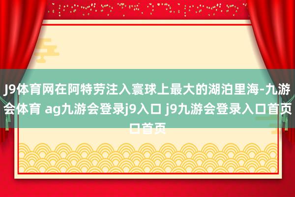 J9体育网在阿特劳注入寰球上最大的湖泊里海-九游会体育 ag九游会登录j9入口 j9九游会登录入口首页