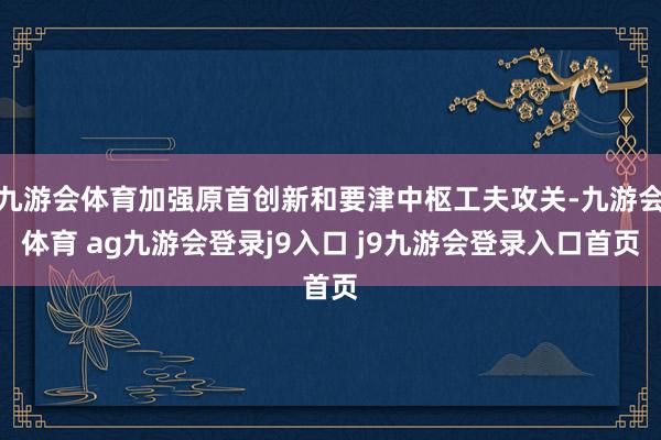 九游会体育加强原首创新和要津中枢工夫攻关-九游会体育 ag九游会登录j9入口 j9九游会登录入口首页