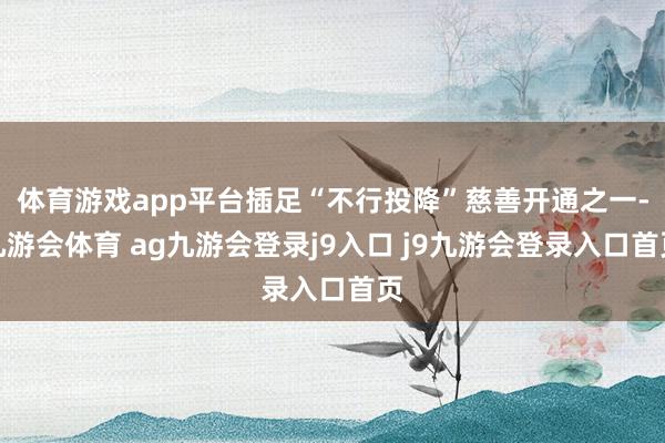体育游戏app平台插足“不行投降”慈善开通之一-九游会体育 ag九游会登录j9入口 j9九游会登录入口首页