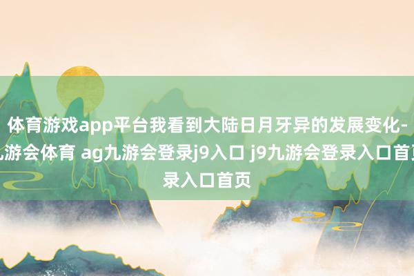 体育游戏app平台我看到大陆日月牙异的发展变化-九游会体育 ag九游会登录j9入口 j9九游会登录入口首页