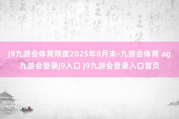 J9九游会体育限度2025年8月末-九游会体育 ag九游会登录j9入口 j9九游会登录入口首页