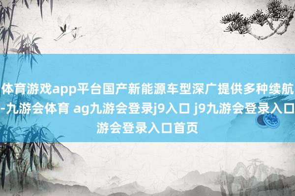 体育游戏app平台国产新能源车型深广提供多种续航版块-九游会体育 ag九游会登录j9入口 j9九游会登录入口首页