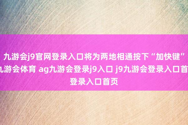 九游会j9官网登录入口将为两地相通按下“加快键”-九游会体育 ag九游会登录j9入口 j9九游会登录入口首页