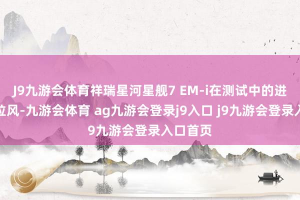 J9九游会体育祥瑞星河星舰7 EM-i在测试中的进展相当拉风-九游会体育 ag九游会登录j9入口 j9九游会登录入口首页