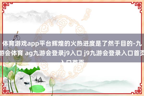 体育游戏app平台辉煌的火热进度是了然于目的-九游会体育 ag九游会登录j9入口 j9九游会登录入口首页