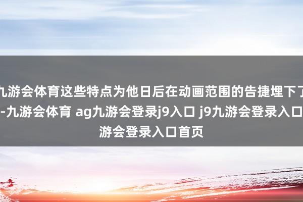 九游会体育这些特点为他日后在动画范围的告捷埋下了伏笔-九游会体育 ag九游会登录j9入口 j9九游会登录入口首页