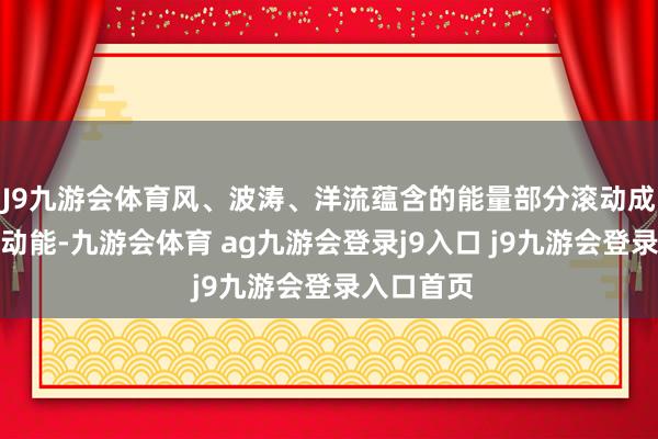 J9九游会体育风、波涛、洋流蕴含的能量部分滚动成了系统的动能-九游会体育 ag九游会登录j9入口 j9九游会登录入口首页