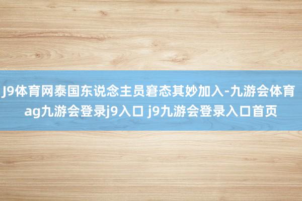 J9体育网泰国东说念主员窘态其妙加入-九游会体育 ag九游会登录j9入口 j9九游会登录入口首页