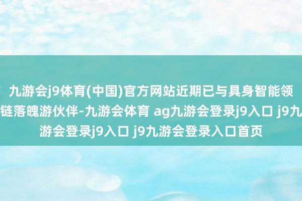 九游会j9体育(中国)官方网站近期已与具身智能领域中枢企业及产业链落魄游伙伴-九游会体育 ag九游会登录j9入口 j9九游会登录入口首页