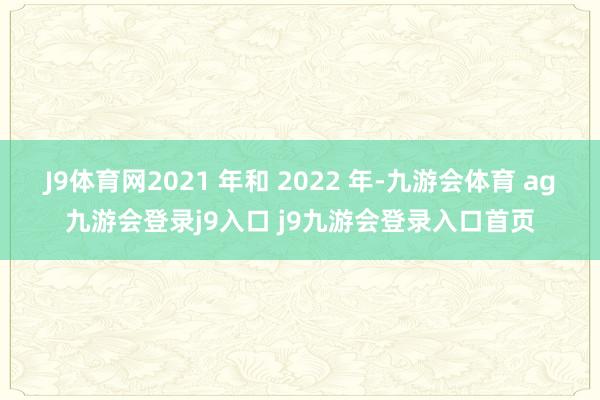 J9体育网2021 年和 2022 年-九游会体育 ag九游会登录j9入口 j9九游会登录入口首页