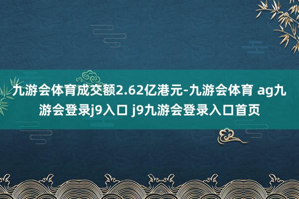 九游会体育成交额2.62亿港元-九游会体育 ag九游会登录j9入口 j9九游会登录入口首页