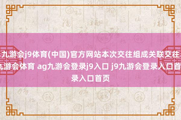 九游会j9体育(中国)官方网站本次交往组成关联交往-九游会体育 ag九游会登录j9入口 j9九游会登录入口首页