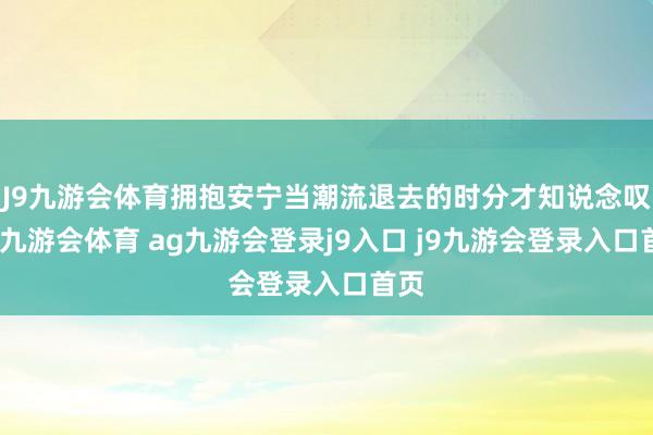 J9九游会体育拥抱安宁当潮流退去的时分才知说念叹惜-九游会体育 ag九游会登录j9入口 j9九游会登录入口首页