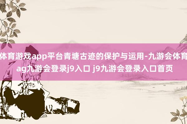 体育游戏app平台青塘古迹的保护与运用-九游会体育 ag九游会登录j9入口 j9九游会登录入口首页