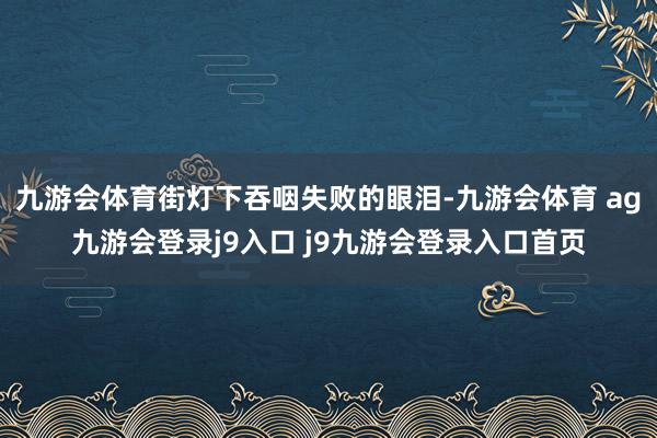 九游会体育街灯下吞咽失败的眼泪-九游会体育 ag九游会登录j9入口 j9九游会登录入口首页