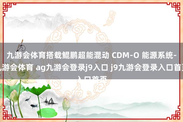 九游会体育搭载鲲鹏超能混动 CDM-O 能源系统-九游会体育 ag九游会登录j9入口 j9九游会登录入口首页