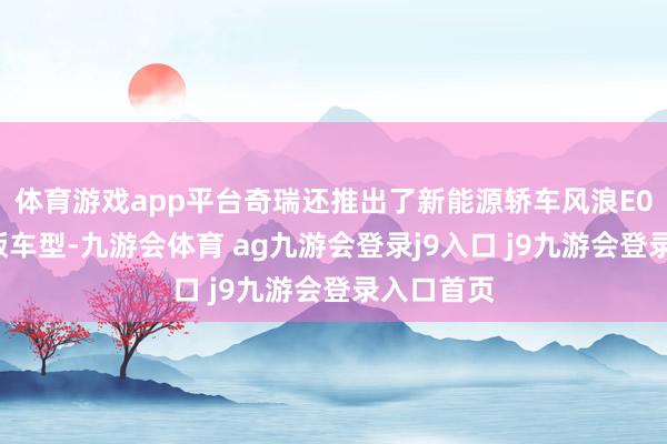 体育游戏app平台奇瑞还推出了新能源轿车风浪E05的主意版车型-九游会体育 ag九游会登录j9入口 j9九游会登录入口首页