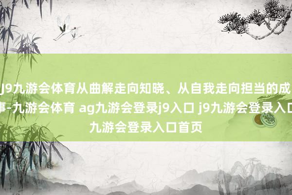 J9九游会体育从曲解走向知晓、从自我走向担当的成长故事-九游会体育 ag九游会登录j9入口 j9九游会登录入口首页