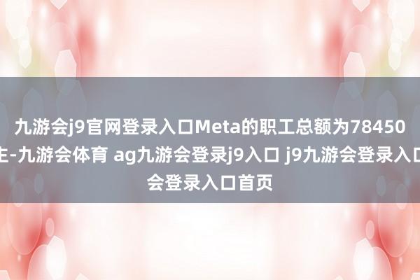 九游会j9官网登录入口Meta的职工总额为78450东谈主-九游会体育 ag九游会登录j9入口 j9九游会登录入口首页