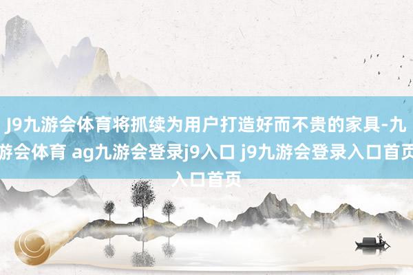 J9九游会体育将抓续为用户打造好而不贵的家具-九游会体育 ag九游会登录j9入口 j9九游会登录入口首页
