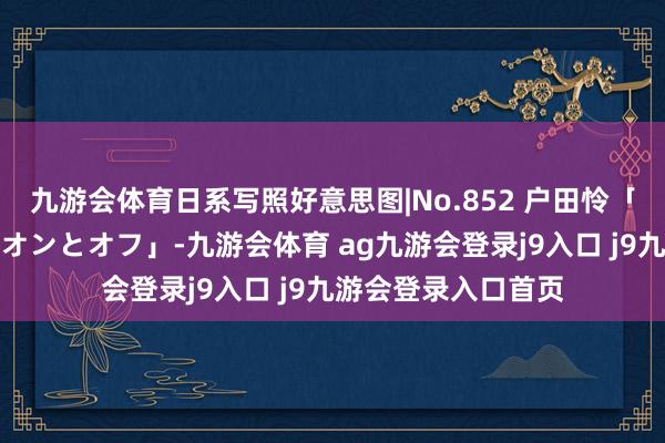 九游会体育日系写照好意思图|No.852 户田怜「バリキャリ秘書のオンとオフ」-九游会体育 ag九游会登录j9入口 j9九游会登录入口首页