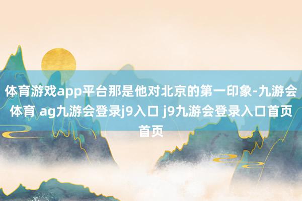 体育游戏app平台那是他对北京的第一印象-九游会体育 ag九游会登录j9入口 j9九游会登录入口首页