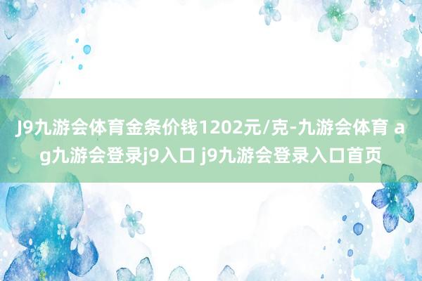 J9九游会体育金条价钱1202元/克-九游会体育 ag九游会登录j9入口 j9九游会登录入口首页