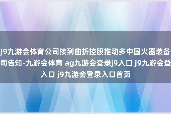J9九游会体育公司接到曲折控股推动多中国火器装备集团有限公司告知-九游会体育 ag九游会登录j9入口 j9九游会登录入口首页