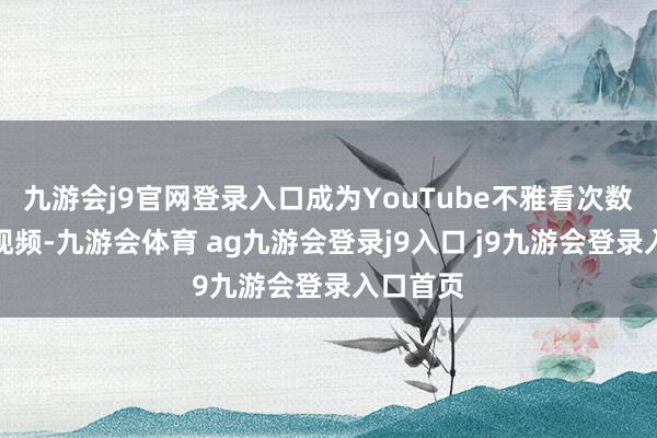 九游会j9官网登录入口成为YouTube不雅看次数最多的视频-九游会体育 ag九游会登录j9入口 j9九游会登录入口首页