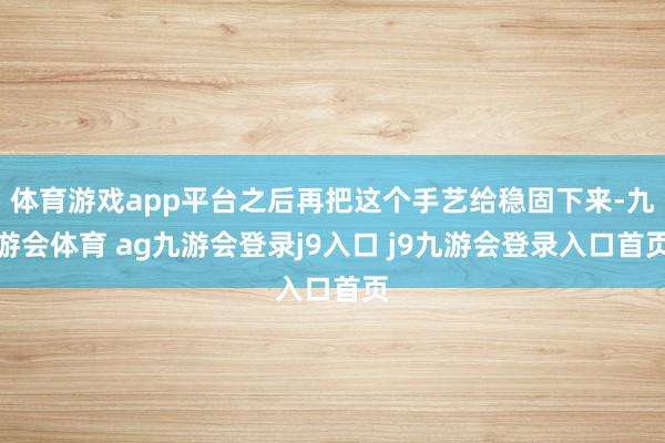 体育游戏app平台之后再把这个手艺给稳固下来-九游会体育 ag九游会登录j9入口 j9九游会登录入口首页