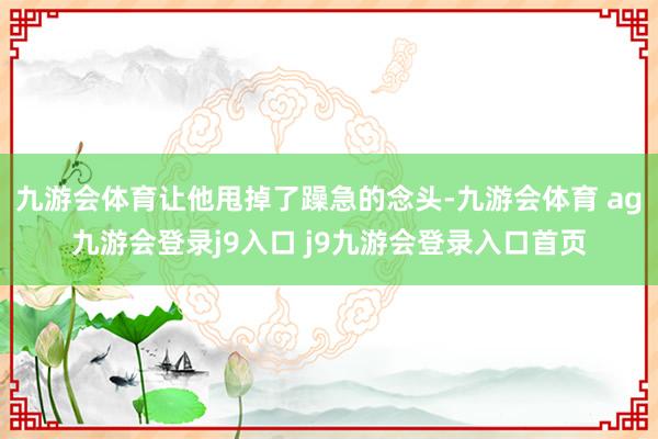九游会体育让他甩掉了躁急的念头-九游会体育 ag九游会登录j9入口 j9九游会登录入口首页