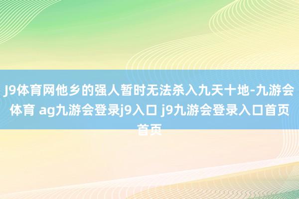 J9体育网他乡的强人暂时无法杀入九天十地-九游会体育 ag九游会登录j9入口 j9九游会登录入口首页