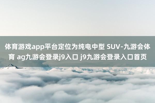 体育游戏app平台定位为纯电中型 SUV-九游会体育 ag九游会登录j9入口 j9九游会登录入口首页