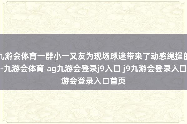 九游会体育一群小一又友为现场球迷带来了动感绳操的跳舞-九游会体育 ag九游会登录j9入口 j9九游会登录入口首页